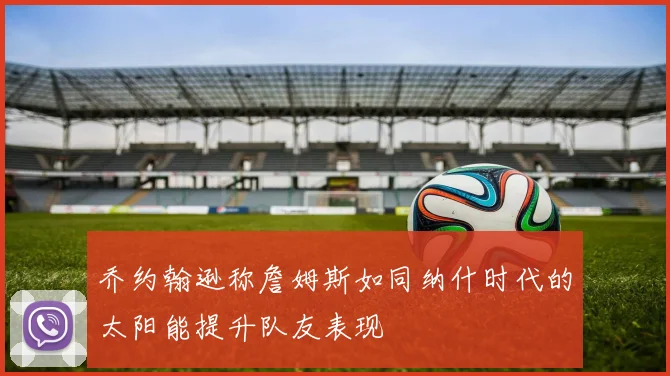 乔约翰逊称詹姆斯如同纳什时代的太阳能提升队友表现