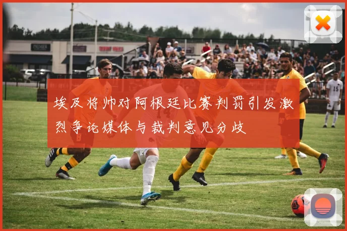 埃及将帅对阿根廷比赛判罚引发激烈争论媒体与裁判意见分歧