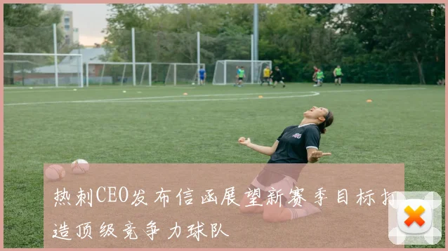 热刺CEO发布信函展望新赛季目标打造顶级竞争力球队