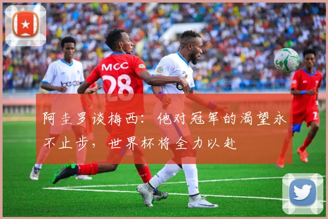 阿圭罗谈梅西：他对冠军的渴望永不止步，世界杯将全力以赴