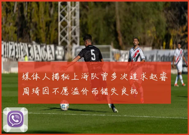 媒体人揭秘上海队曾多次追求赵睿周琦因不愿溢价而错失良机
