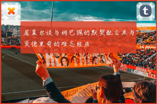 居莱尔谈与姆巴佩的默契配合及与莫德里奇的难忘经历