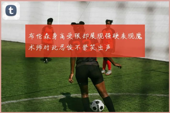 布伦森身高受限却展现强硬表现魔术师对此忍俊不禁笑出声