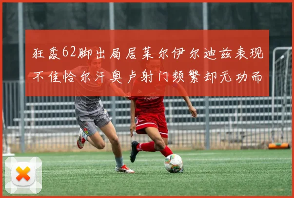 狂轰62脚出局居莱尔伊尔迪兹表现不佳恰尔汗奥卢射门频繁却无功而返