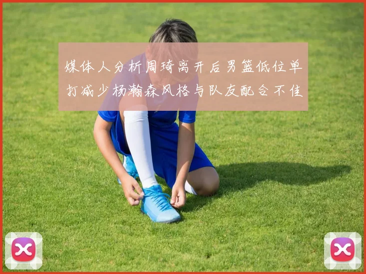 媒体人分析周琦离开后男篮低位单打减少杨瀚森风格与队友配合不佳