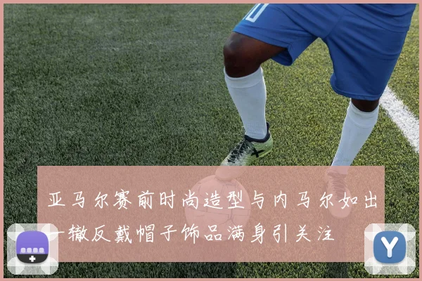 亚马尔赛前时尚造型与内马尔如出一辙反戴帽子饰品满身引关注