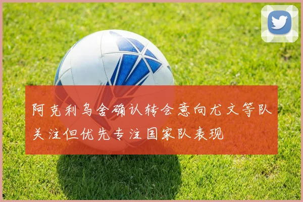 阿克利乌舍确认转会意向尤文等队关注但优先专注国家队表现