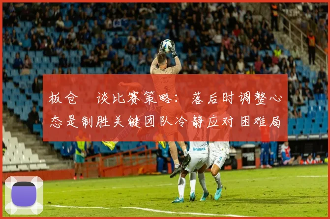 板仓滉谈比赛策略：落后时调整心态是制胜关键团队冷静应对困难局面