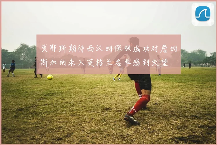 莫耶斯期待西汉姆保级成功对詹姆斯加纳未入英格兰名单感到失望