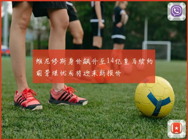 维尼修斯身价飙升至14亿皇马续约前景堪忧或将迎来新报价